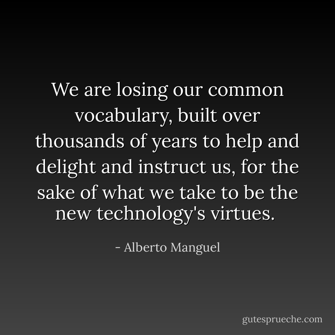 We are losing our common vocabulary, built over thousands of years to help and delight and instruct us, for the sake of what we take to be the new technology's virtues.  - Alberto Manguel