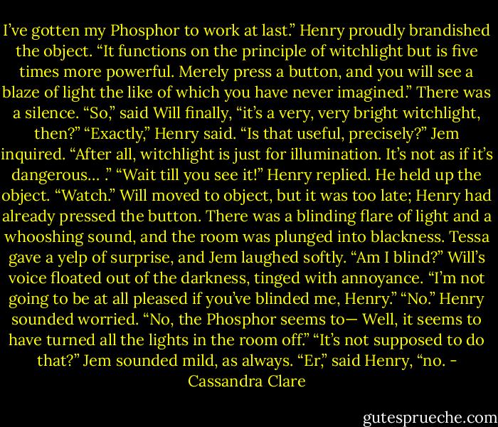 I’ve gotten my Phosphor to work at last.” Henry proudly brandished the object. “It functions on the principle of witchlight but is five times more powerful. Merely press a button, and you will see a blaze of light the like of which you have never imagined.”<br />There was a silence. “So,” said Will finally, “it’s a very, very bright witchlight, then?”<br />“Exactly,” Henry said.<br />“Is that useful, precisely?” Jem inquired. “After all, witchlight is just for illumination. It’s not as if it’s dangerous… .”<br />“Wait till you see it!” Henry replied. He held up the object. “Watch.”<br />Will moved to object, but it was too late; Henry had already pressed the button. There was a blinding flare of light and a whooshing sound, and the room was plunged into blackness. Tessa gave a yelp of surprise, and Jem laughed softly.<br />“Am I blind?” Will’s voice floated out of the darkness, tinged with annoyance. “I’m not going to be at all pleased if you’ve blinded me, Henry.”<br />“No.” Henry sounded worried. “No, the Phosphor seems to— Well, it seems to have turned all the lights in the room off.”<br />“It’s not supposed to do that?” Jem sounded mild, as always.<br />“Er,” said Henry, “no. - Cassandra Clare