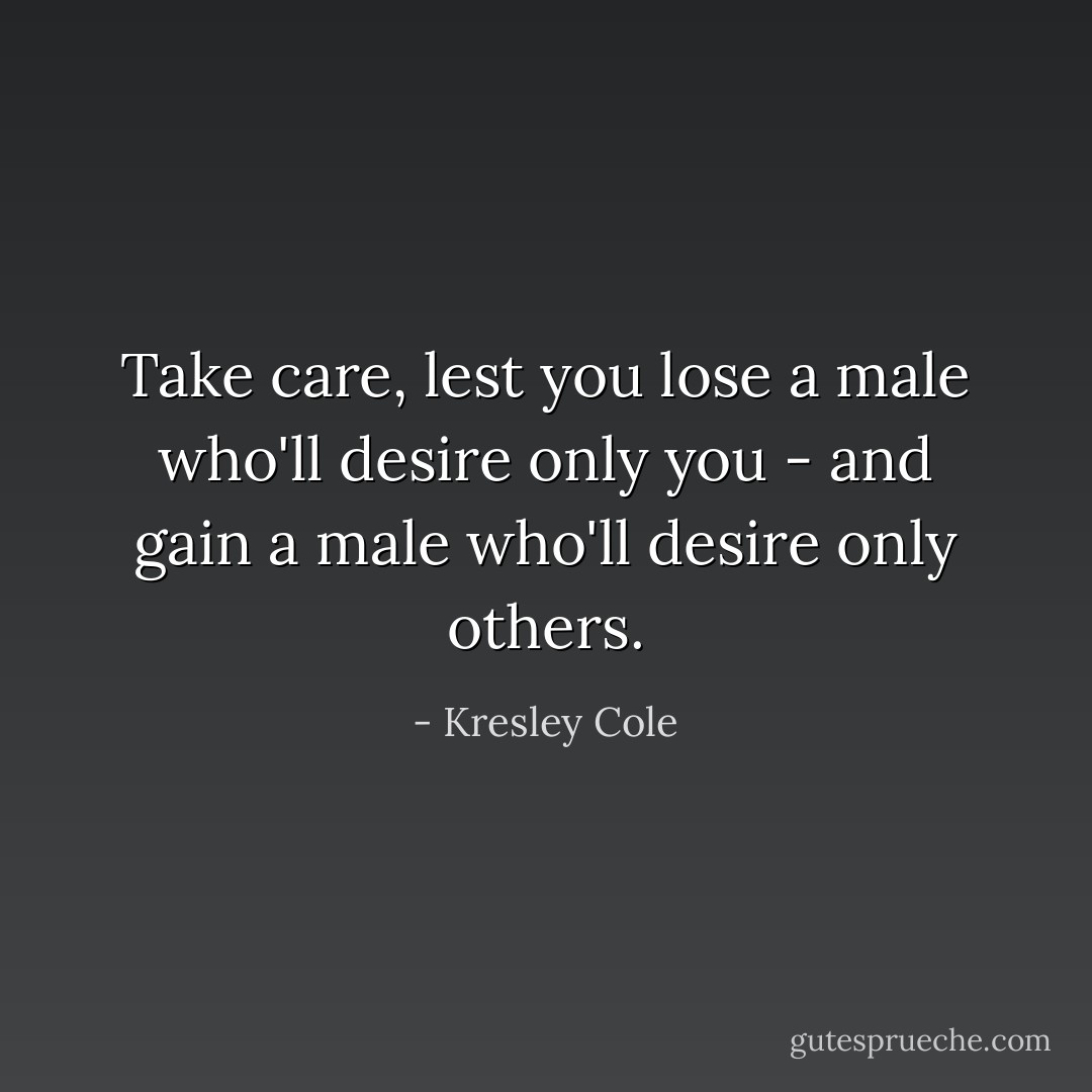 Take care, lest you lose a male who'll desire only you - and gain a male who'll desire only others. - Kresley Cole