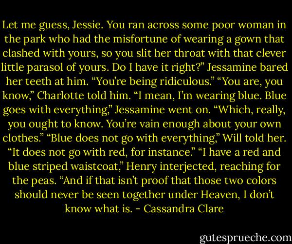Let me guess, Jessie. You ran across some poor woman in the park who had the misfortune of wearing a gown that clashed with yours, so you slit her throat with that clever little parasol of yours. Do I have it right?”<br />Jessamine bared her teeth at him. “You’re being ridiculous.”<br />“You are, you know,” Charlotte told him.<br />“I mean, I’m wearing blue. Blue goes with everything,” Jessamine went on. “Which, really, you ought to know. You’re vain enough about your own clothes.”<br />“Blue does not go with everything,” Will told her. “It does not go with red, for instance.”<br />“I have a red and blue striped waistcoat,” Henry interjected, reaching for the peas.<br />“And if that isn’t proof that those two colors should never be seen together under Heaven, I don’t know what is. - Cassandra Clare
