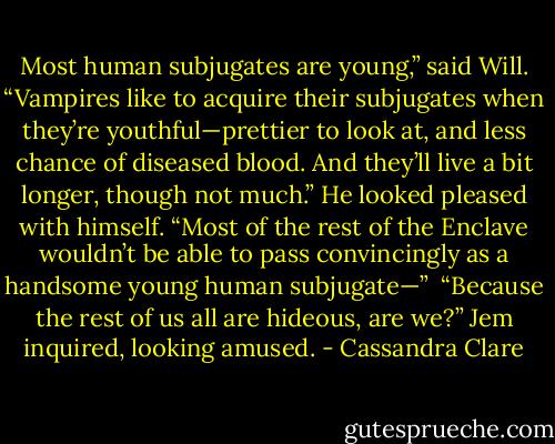 Most human subjugates are young,” said Will. “Vampires like to acquire their subjugates when they’re youthful—prettier to look at, and less chance of diseased blood. And they’ll live a bit longer, though not much.” He looked pleased with himself. “Most of the rest of the Enclave wouldn’t be able to pass convincingly as a handsome young human subjugate—”<br /><br />“Because the rest of us all are hideous, are we?” Jem inquired, looking amused. - Cassandra Clare