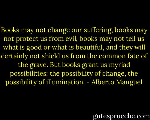 Books may not change our suffering, books may not protect us from evil, books may not tell us what is good or what is beautiful, and they will certainly not shield us from the common fate of the grave. But books grant us myriad possibilities: the possibility of change, the possibility of illumination. - Alberto Manguel