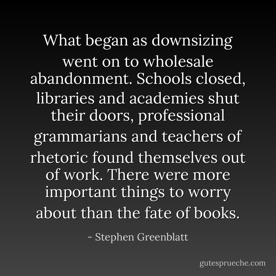 What began as downsizing went on to wholesale abandonment. Schools closed, libraries and academies shut their doors, professional grammarians and teachers of rhetoric found themselves out of work. There were more important things to worry about than the fate of books. - Stephen Greenblatt