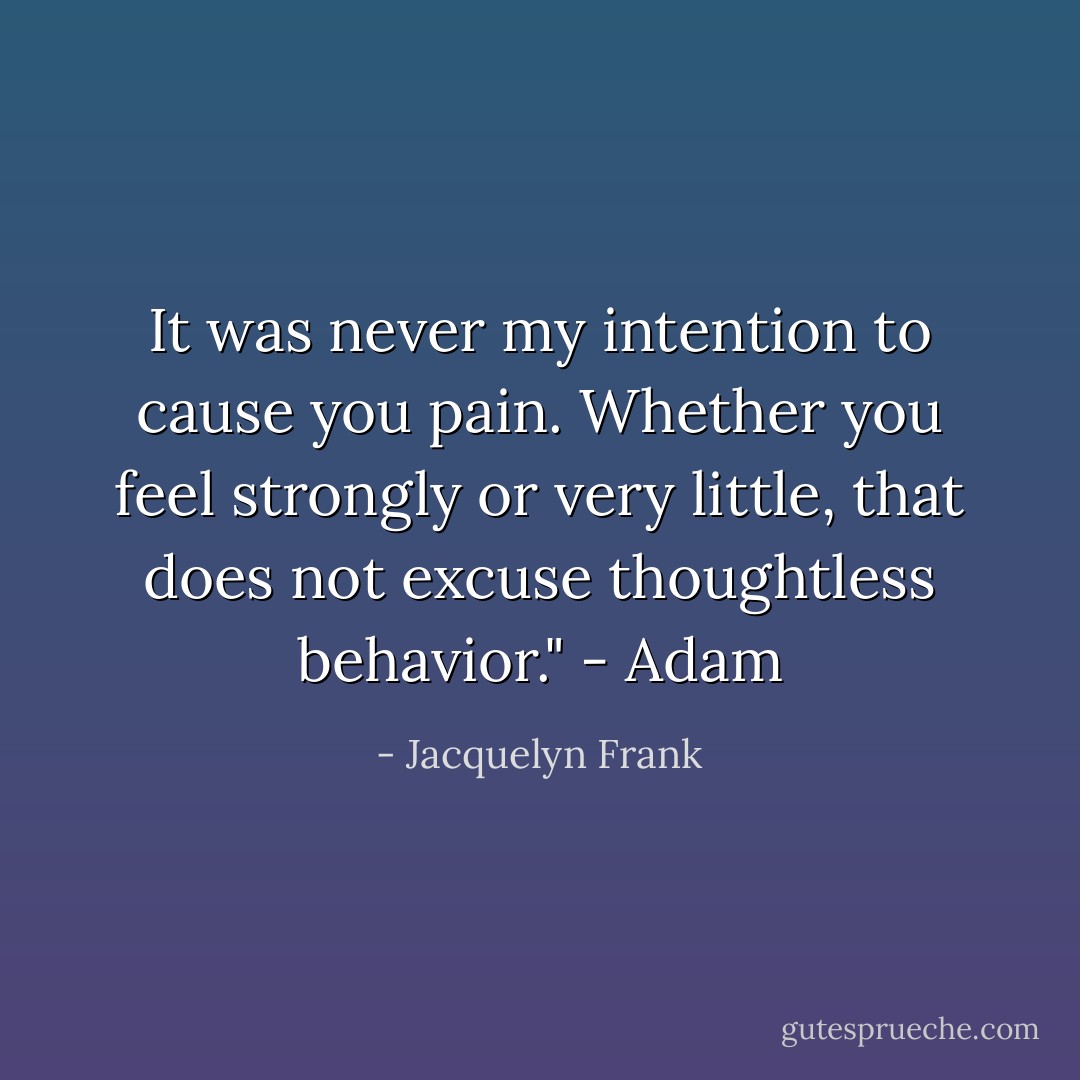 It was never my intention to cause you pain. Whether you feel strongly or very little, that does not excuse thoughtless behavior." - Adam - Jacquelyn Frank