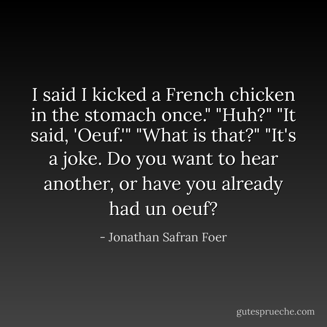 I said I kicked a French chicken in the stomach once." "Huh?" "It said, 'Oeuf.'" "What is that?" "It's a joke. Do you want to hear another, or have you already had un oeuf? - Jonathan Safran Foer