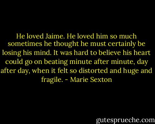 He loved Jaime. He loved him so much sometimes he thought he must certainly be losing his mind. It was hard to believe his heart could go on beating minute after minute, day after day, when it felt so distorted and huge and fragile. - Marie Sexton