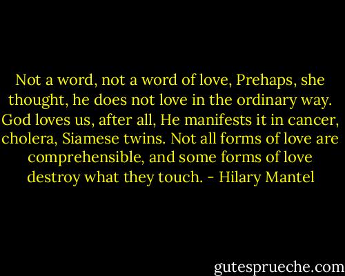 Not a word, not a word of love, Prehaps, she thought, he does not love in the ordinary way. God loves us, after all, He manifests it in cancer, cholera, Siamese twins. Not all forms of love are comprehensible, and some forms of love destroy what they touch. - Hilary Mantel