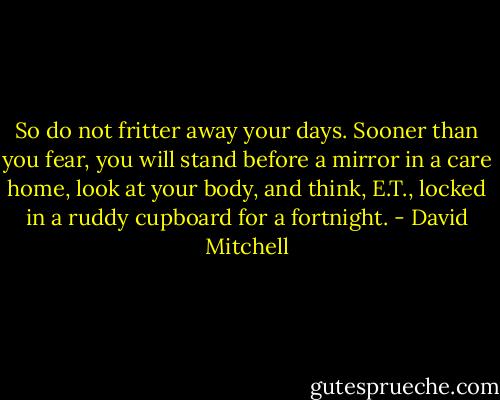 So do not fritter away your days. Sooner than you fear, you will stand before a mirror in a care home, look at your body, and think, E.T., locked in a ruddy cupboard for a fortnight. - David Mitchell