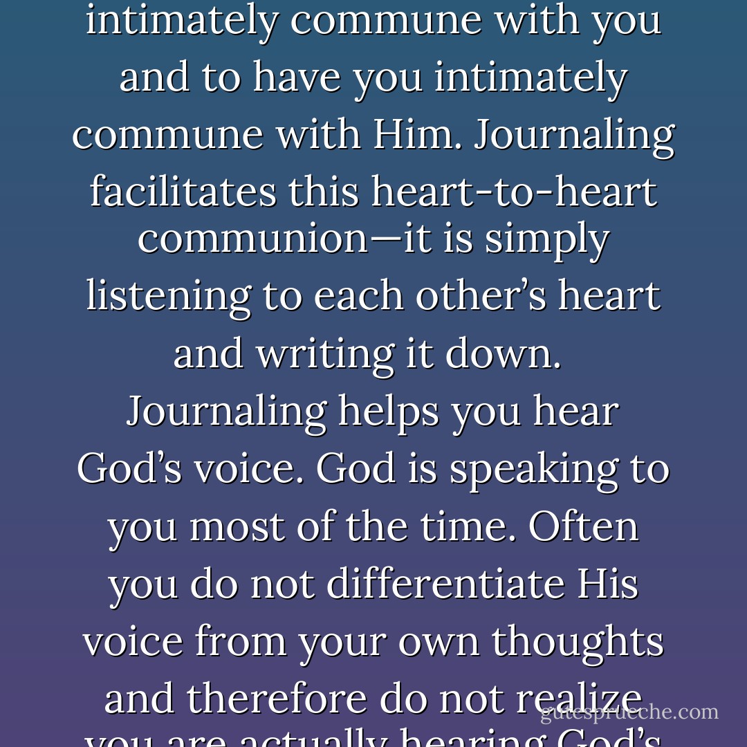 Journaling is the single most effective tool you may ever find for deeper intimacy with Father God and Jesus. It is a heart-to-heart method of communication with God. For you see, it is God’s desire to intimately commune with you and to have you intimately commune with Him. Journaling facilitates this heart-to-heart communion—it is simply listening to each other’s heart and writing it down.<br /><br />Journaling helps you hear God’s voice. God is speaking to you most of the time. Often you do not differentiate His voice from your own thoughts and therefore do not realize you are actually hearing God’s voice. If you can learn to clearly discern His voice speaking within you, you have found the font of intimacy—the heart of God speaking to you. - Linda Boone