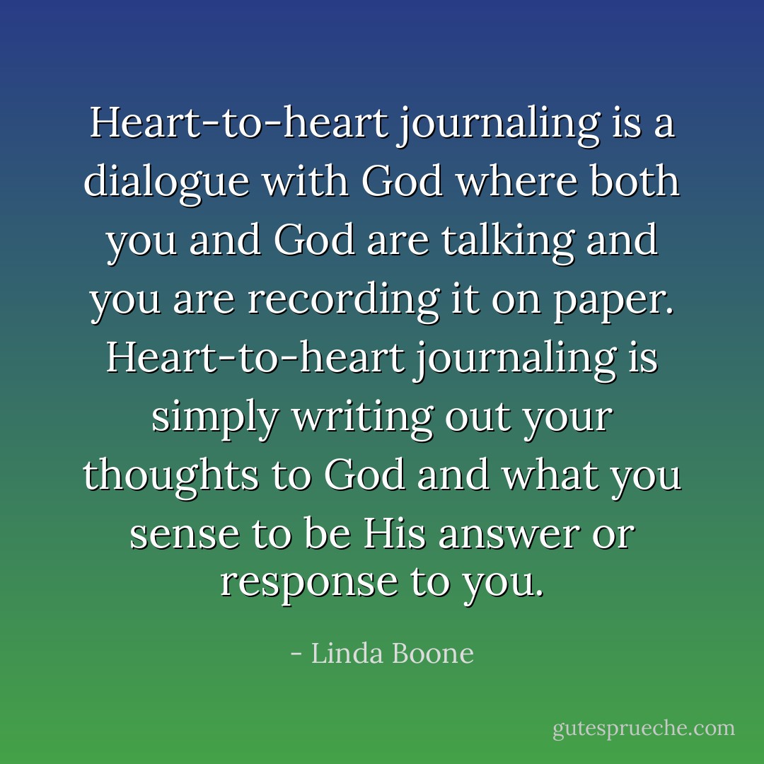 Heart-to-heart journaling is a dialogue with God where both you and God are talking and you are recording it on paper. Heart-to-heart journaling is simply writing out your thoughts to God and what you sense to be His answer or response to you. - Linda Boone