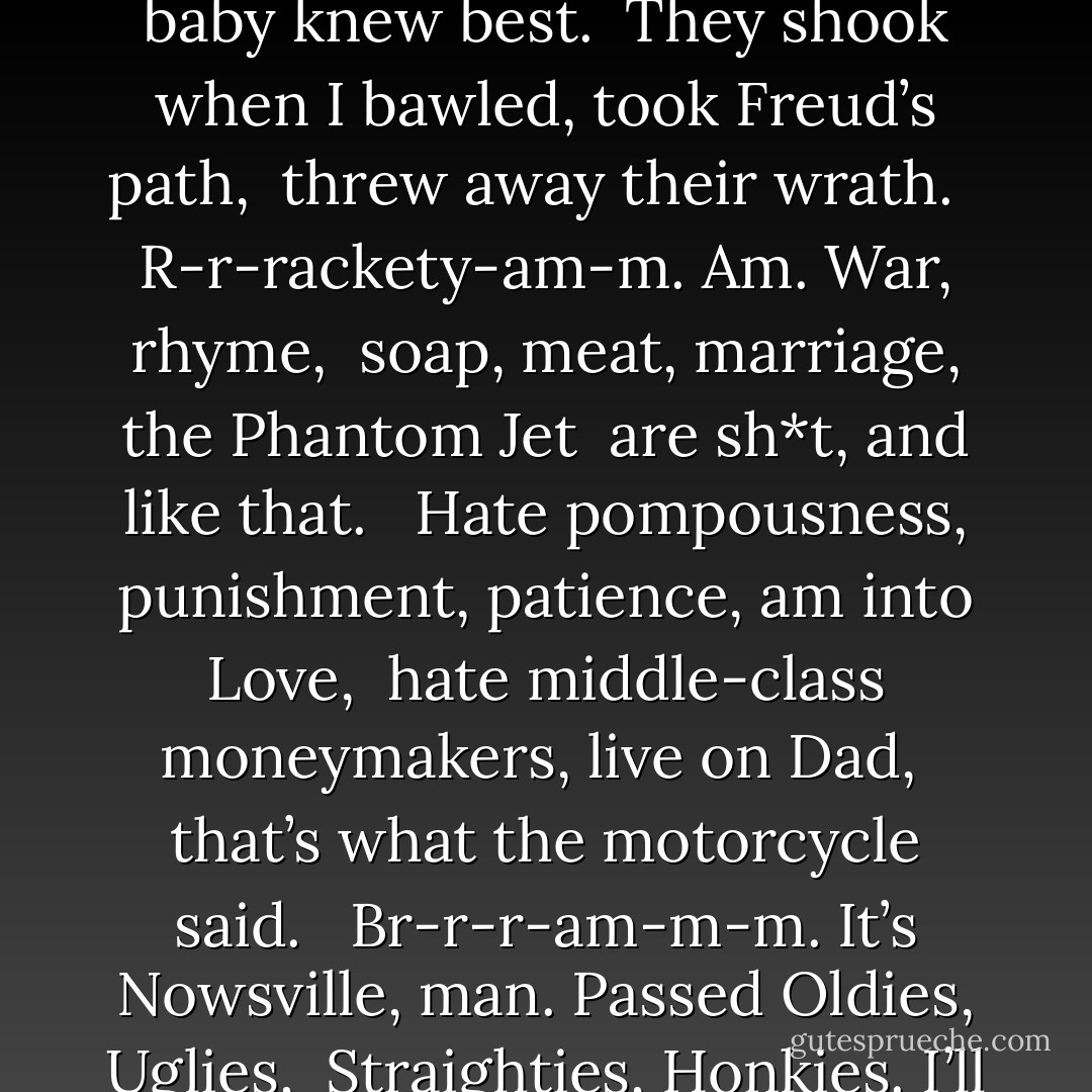 What the Motorcycle Said <br /><br />Br-r-r-am-m-m, rackerty-am-m, OM, AM: <br />All-r-r-room, r-r-ram, ala-bas-ter- <br />Am, the world’s my oyster. <br /><br />I hate plastic, wear it black and slick, <br />hate hardhats, wear one on my head, <br />That’s what the motorcycle said. <br /><br />Passed phonies in Fords, knockede down billboards, landed <br />On the other side of The Gap, and Whee, <br />bypassed history. <br /><br />When I was born (The Past), baby knew best. <br />They shook when I bawled, took Freud’s path, <br />threw away their wrath. <br /><br />R-r-rackety-am-m. Am. War, rhyme, <br />soap, meat, marriage, the Phantom Jet <br />are sh*t, and like that. <br /><br />Hate pompousness, punishment, patience, am into Love, <br />hate middle-class moneymakers, live on Dad, <br />that’s what the motorcycle said. <br /><br />Br-r-r-am-m-m. It’s Nowsville, man. Passed Oldies, Uglies, <br />Straighties, Honkies. I’ll never be <br />mean, tired, or unsexy. <br /><br />Passed cigarette suckers, souses, mother-fuckers, <br />losers, went back to Nature and found <br />how to get VD, stoned. <br /><br />Passed a cow, too fast to hear her moo, “I rolled <br />our leaves of grass into one ball. <br />I am the grassy All.” <br /><br />Br-r-r-am-m-m, rackety-am-m, OM, Am: <br />All-gr-r-rin, oooohgah, gl-l-utton- <br />Am, the world’s my smilebutton. - Mona Van Duyn