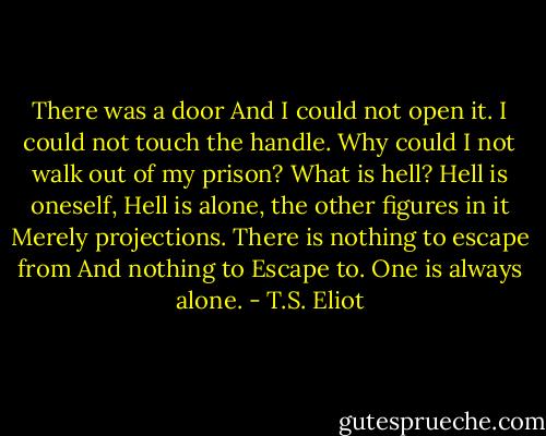There was a door<br />And I could not open it. I could not touch the handle.<br />Why could I not walk out of my prison?<br />What is hell? Hell is oneself,<br />Hell is alone, the other figures in it<br />Merely projections. There is nothing to escape from<br />And nothing to Escape to. One is always alone. - T.S. Eliot