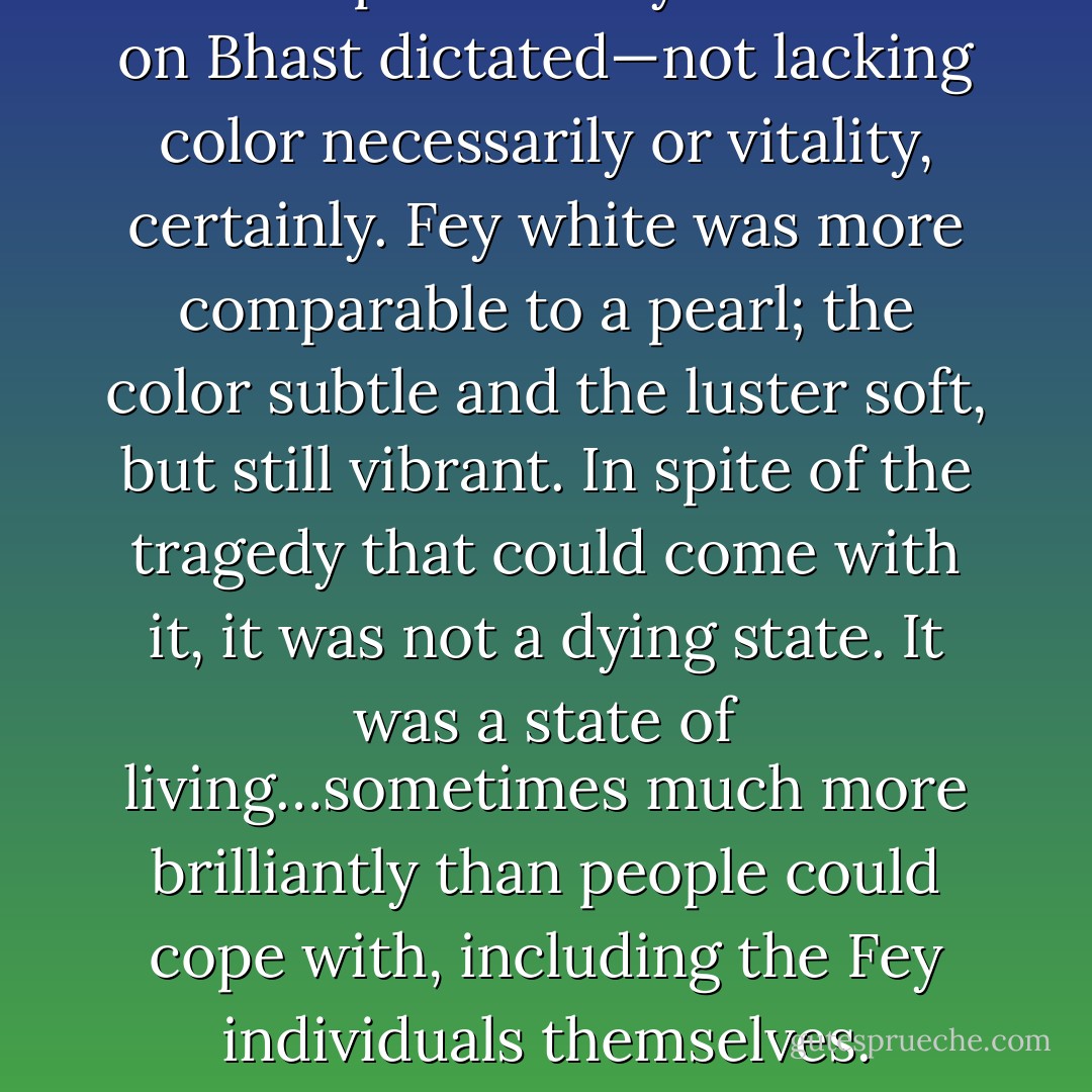 He was pale as only one state on Bhast dictated—not lacking color necessarily or vitality, certainly. Fey white was more comparable to a pearl; the color subtle and the luster soft, but still vibrant. In spite of the tragedy that could come with it, it was not a dying state. It was a state of living…sometimes much more brilliantly than people could cope with, including the Fey individuals themselves. - T.A. Miles