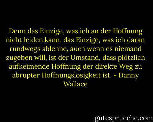 Denn das Einzige, was ich an der Hoffnung nicht leiden kann, das Einzige, was ich daran rundwegs ablehne, auch wenn es niemand zugeben will, ist der Umstand, dass plötzlich aufkeimende Hoffnung der direkte Weg zu abrupter Hoffnungslosigkeit ist. - Danny Wallace