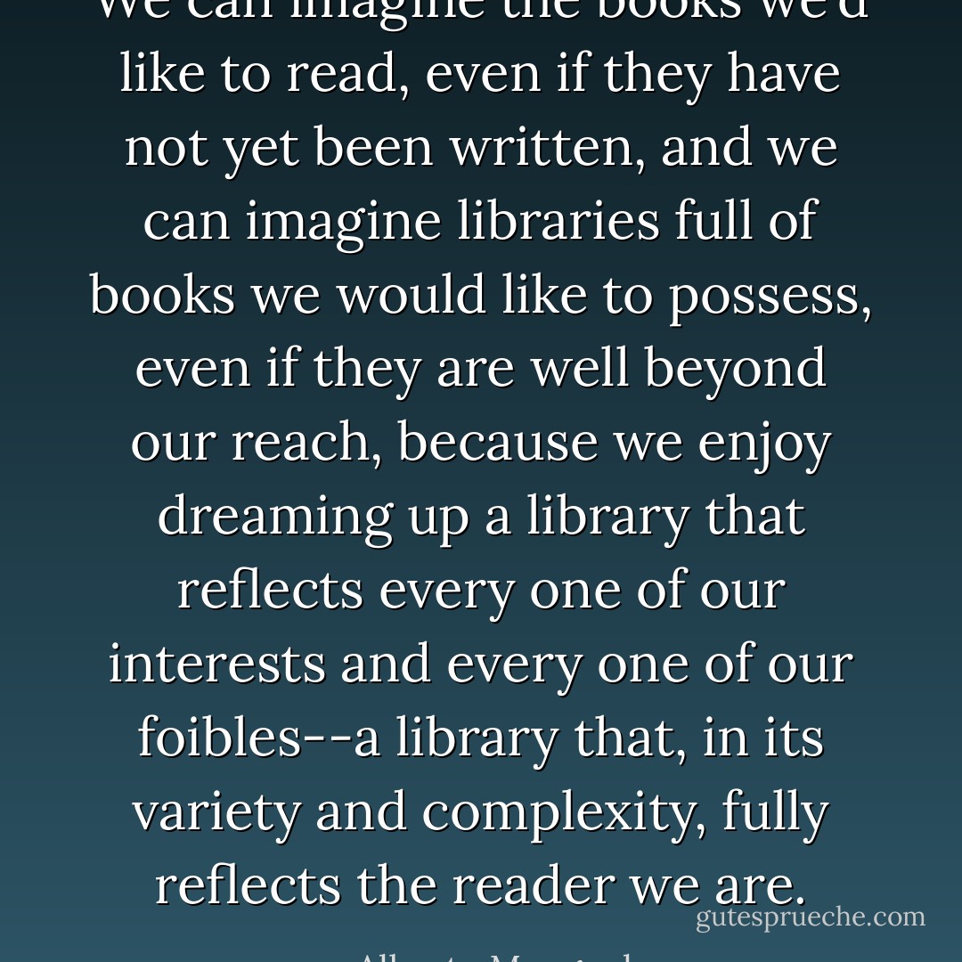 We can imagine the books we'd like to read, even if they have not yet been written, and we can imagine libraries full of books we would like to possess, even if they are well beyond our reach, because we enjoy dreaming up a library that reflects every one of our interests and every one of our foibles--a library that, in its variety and complexity, fully reflects the reader we are. - Alberto Manguel