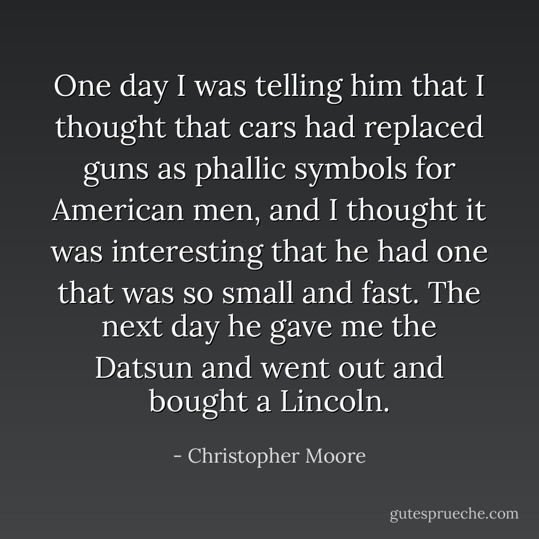 One day I was telling him that I thought that cars had replaced guns as phallic symbols for American men, and I thought it was interesting that he had one that was so small and fast. The next day he gave me the Datsun and went out and bought a Lincoln. - Christopher Moore