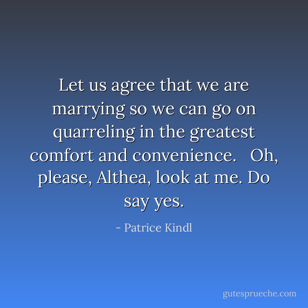 Let us agree that we are marrying so we can go on quarreling in the greatest comfort and convenience. <br /><br />Oh, please, Althea, look at me. Do say yes. - Patrice Kindl