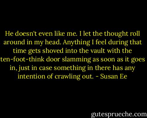 He doesn't even like me.<br />I let the thought roll around in my head. Anything I feel during that time gets shoved into the vault with the ten-foot-think door slamming as soon as it goes in, just in case something in there has any intention of crawling out. - Susan Ee