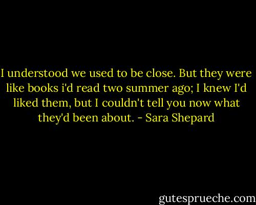 I understood we used to be close. But they were like books i'd read two summer ago; I knew I'd liked them, but I couldn't tell you now what they'd been about. - Sara Shepard