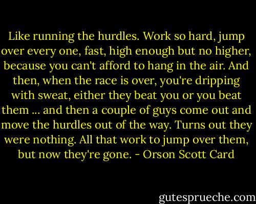 Like running the hurdles. Work so hard, jump over every one, fast, high enough but no higher, because you can't afford to hang in the air. And then, when the race is over, you're dripping with sweat, either they beat you or you beat them ... and then a couple of guys come out and move the hurdles out of the way. Turns out they were nothing. All that work to jump over them, but now they're gone. - Orson Scott Card