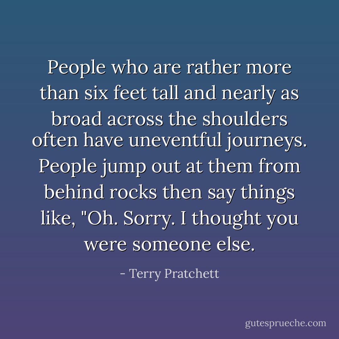 People who are rather more than six feet tall and nearly as broad across the shoulders often have uneventful journeys. People jump out at them from behind rocks then say things like, "Oh. Sorry. I thought you were someone else. - Terry Pratchett