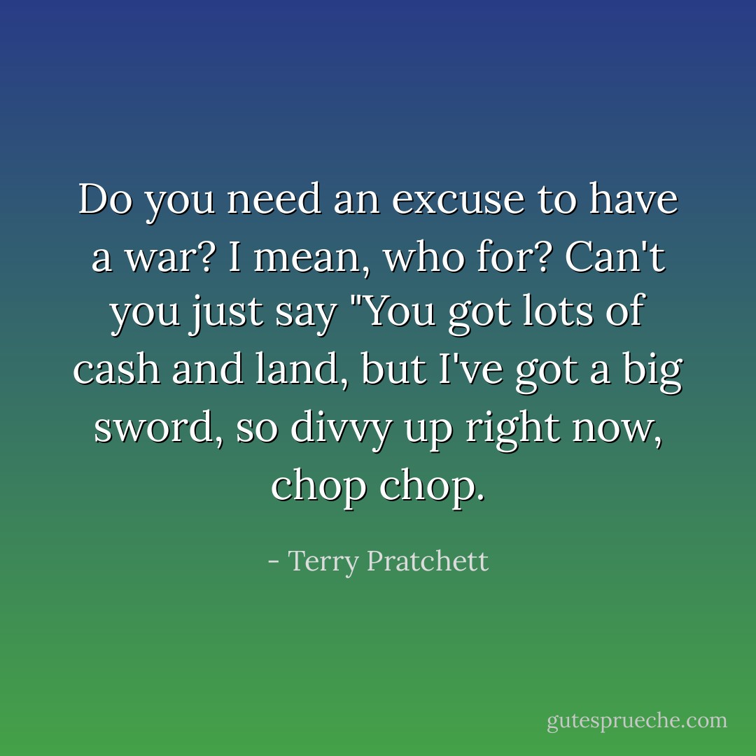 Do you need an excuse to have a war? I mean, who for? Can't you just say "You got lots of cash and land, but I've got a big sword, so divvy up right now, chop chop. - Terry Pratchett
