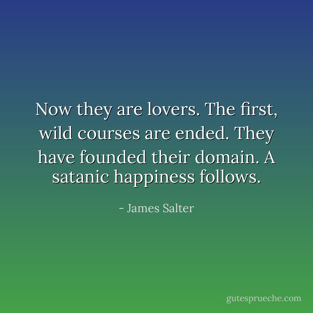 Now they are lovers. The first, wild courses are ended. They have founded their domain. A satanic happiness follows. - James Salter