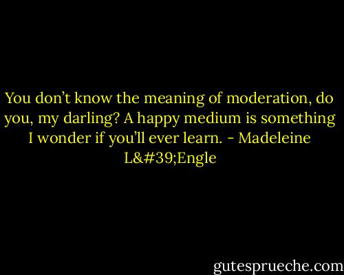 You don’t know the meaning of moderation, do you, my darling? A happy medium is something I wonder if you’ll ever learn. - Madeleine L'Engle