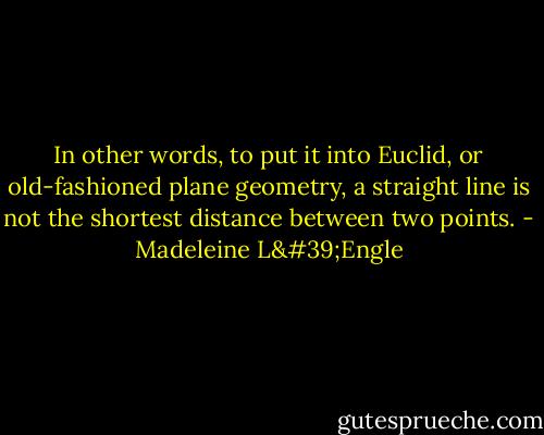 In other words, to put it into Euclid, or old-fashioned plane geometry, a straight line is not the shortest distance between two points. - Madeleine L'Engle