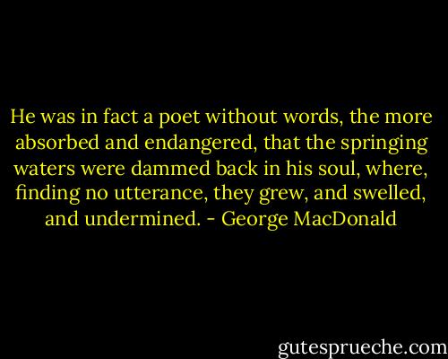 He was in fact a poet without words, the more absorbed and endangered, that the springing waters were dammed back in his soul, where, finding no utterance, they grew, and swelled, and undermined. - George MacDonald