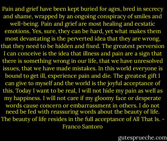 Pain and grief have been kept buried for ages, bred in secrecy and shame, wrapped by an ongoing conspiracy of smiles and well-being. Pain and grief are most healing and ecstatic emotions. Yes, sure, they can be hard, yet what makes them most devastating is the perverted idea that they are wrong, that they need to be hidden and fixed. The greatest perversion I can conceive is the idea that illness and pain are a sign that there is something wrong in our life, that we have unresolved issues, that we have made mistakes. In this world everyone is bound to get ill, experience pain and die. The greatest gift I can give to myself and the world is the joyful acceptance of this. Today I want to be real, I will not hide my pain as well as my happiness. I will not care if my gloomy face or desperate words cause concern or embarrassment in others. I do not need be fed with reassuring words about the beauty of life. The beauty of life resides in the full acceptance of All That Is. - Franco Santoro
