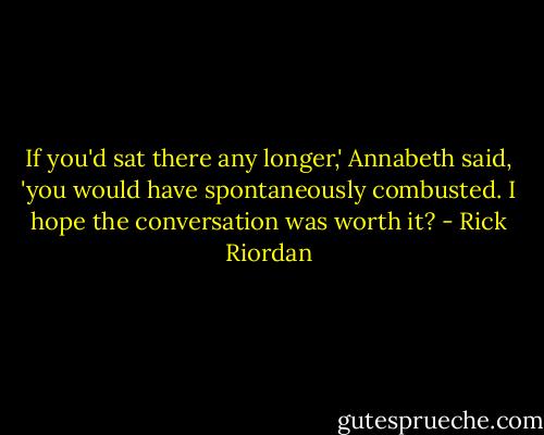 If you'd sat there any longer,' Annabeth said, 'you would have spontaneously combusted. I hope the conversation was worth it? - Rick Riordan