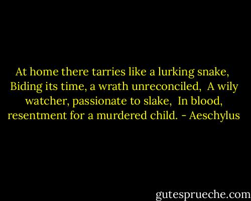 At home there tarries like a lurking snake, <br />Biding its time, a wrath unreconciled, <br />A wily watcher, passionate to slake, <br />In blood, resentment for a murdered child. - Aeschylus