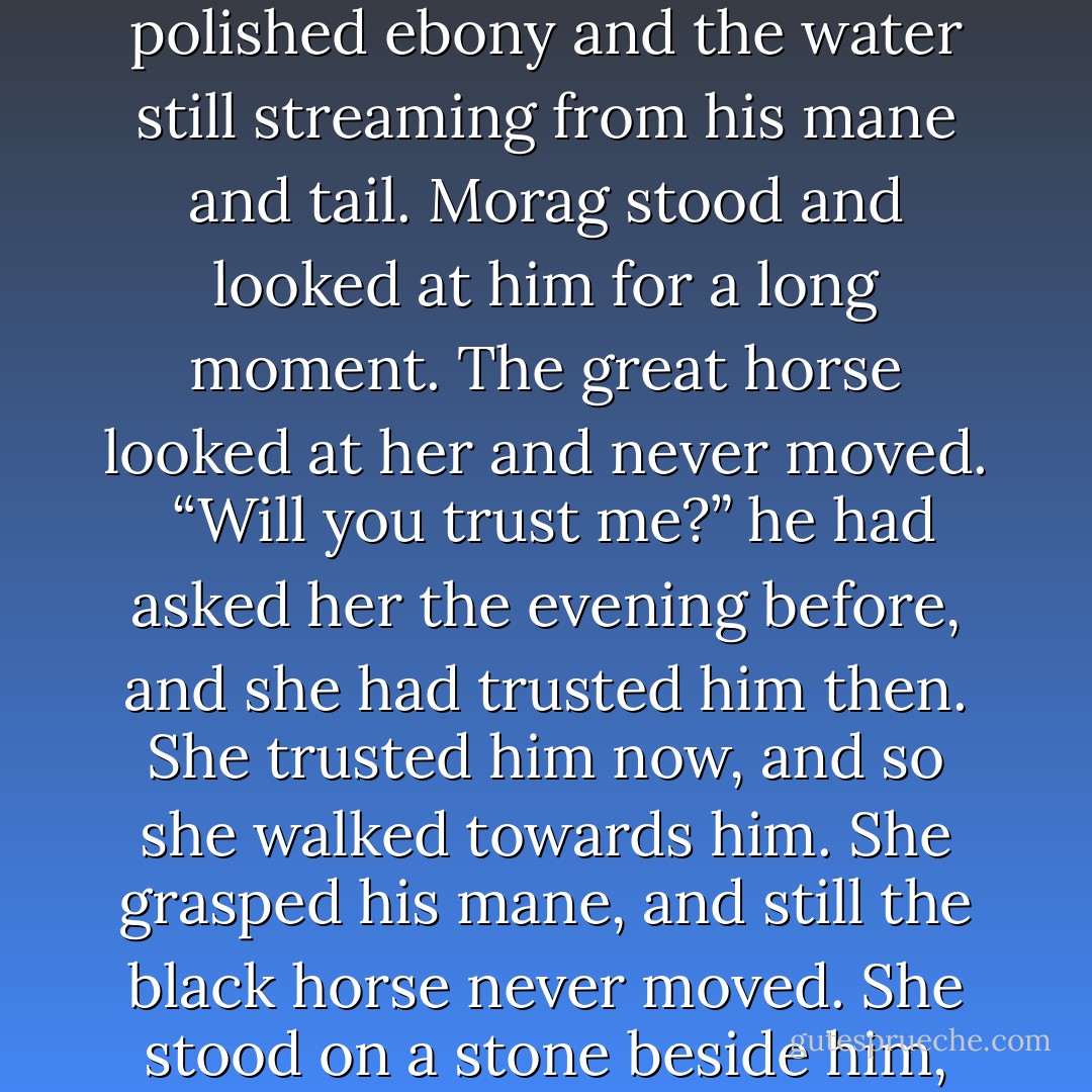 He was waiting there for her beside the pool - a great black horse with shoulders like polished ebony and the water still streaming from his mane and tail. Morag stood and looked at him for a long moment. The great horse looked at her and never moved.<br /><br />“Will you trust me?” he had asked her the evening before, and she had trusted him then. She trusted him now, and so she walked towards him. She grasped his mane, and still the black horse never moved. She stood on a stone beside him, swung herself onto his back, and the black horse moved. - Mollie Hunter