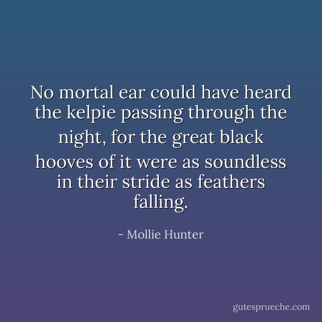 No mortal ear could have heard the kelpie passing through the night, for the great black hooves of it were as soundless in their stride as feathers falling. - Mollie Hunter