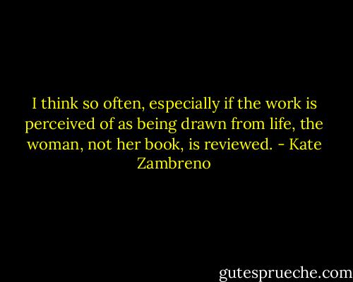 I think so often, especially if the work is perceived of as being drawn from life, the woman, not her book, is reviewed. - Kate Zambreno
