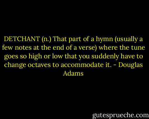 DETCHANT (n.)<br />That part of a hymn (usually a few notes at the end of a verse) where the tune goes so high or low that you suddenly have to change octaves to accommodate it. - Douglas Adams