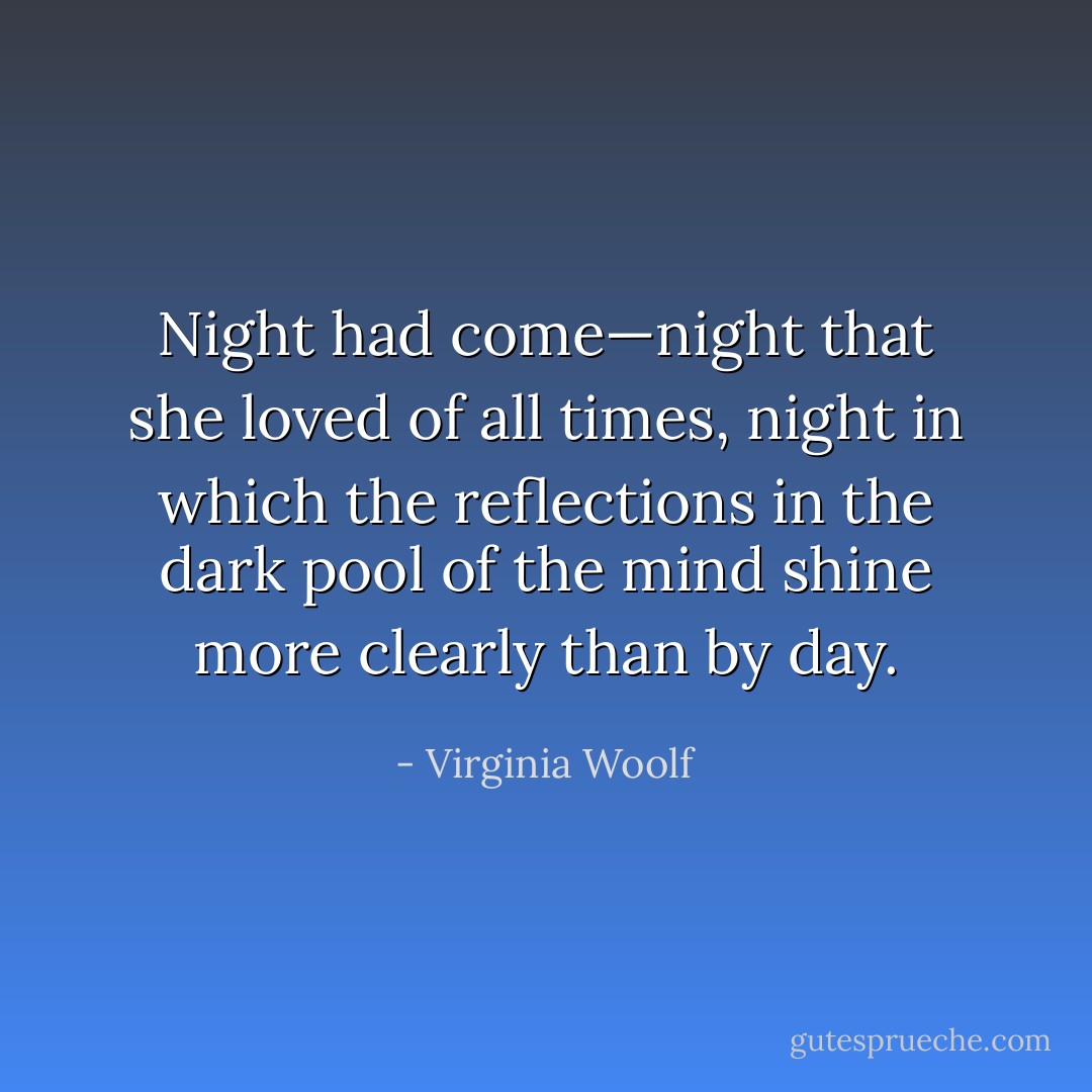 Night had come—night that she loved of all times, night in which the reflections in the dark pool of the mind shine more clearly than by day. - Virginia Woolf