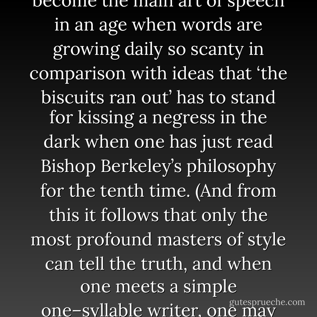 And so they would go on talking or rather, understanding, which has become the main art of speech in an age when words are growing daily so scanty in comparison with ideas that ‘the biscuits ran out’ has to stand for kissing a negress in the dark when one has just read Bishop Berkeley’s philosophy for the tenth time. (And from this it follows that only the most profound masters of style can tell the truth, and when one meets a simple one–syllable writer, one may conclude, without any doubt at all, that the poor man is lying.) - Virginia Woolf