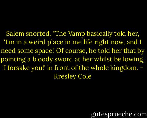 Salem snorted. "The Vamp basically told her, 'I'm in a weird place in me life right now, and I need some space.' Of course, he told her that by pointing a bloody sword at her whilst bellowing, 'I forsake you!' in front of the whole kingdom. - Kresley Cole