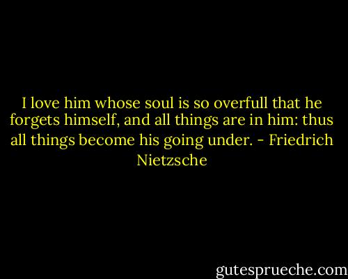 I love him whose soul is so overfull that he forgets himself, and all things are in him: thus all things become his going under. - Friedrich Nietzsche