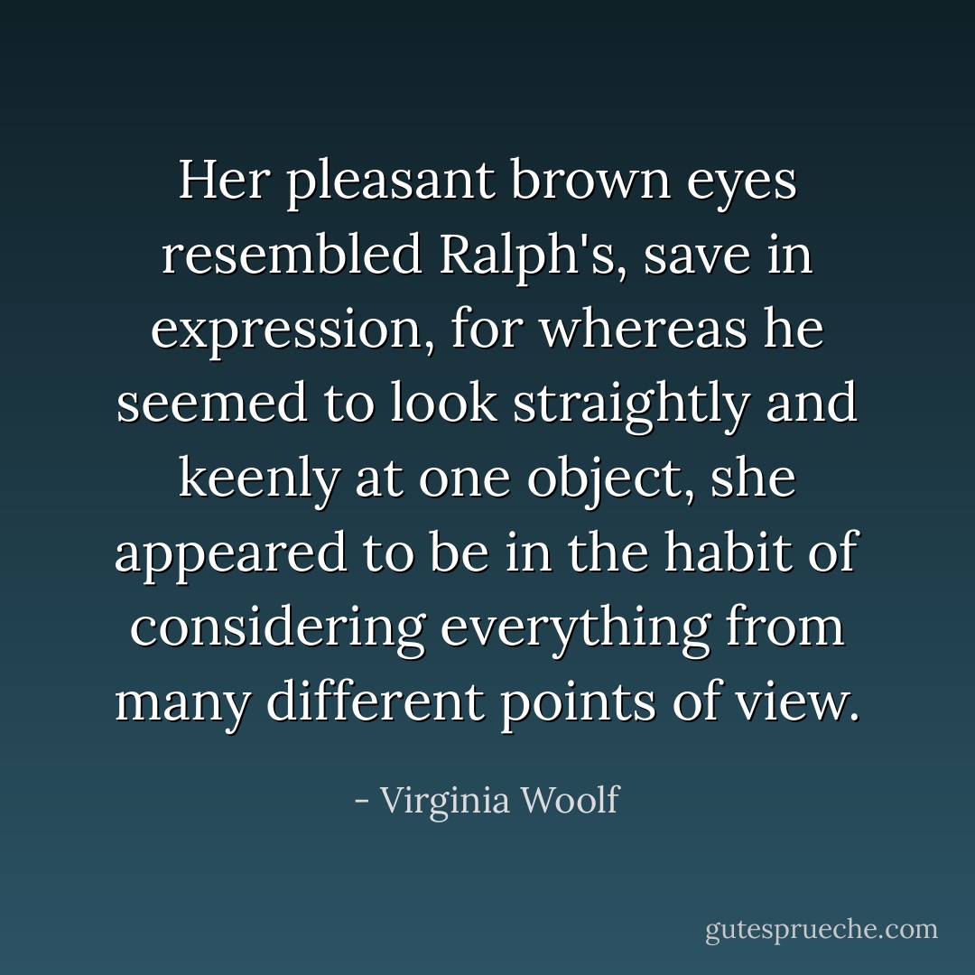 Her pleasant brown eyes resembled Ralph's, save in expression, for whereas he seemed to look straightly and keenly at one object, she appeared to be in the habit of considering everything from many different points of view. - Virginia Woolf