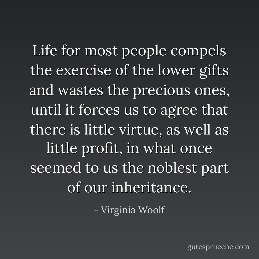 Life for most people compels the exercise of the lower gifts and wastes the precious ones, until it forces us to agree that there is little virtue, as well as little profit, in what once seemed to us the noblest part of our inheritance. - Virginia Woolf