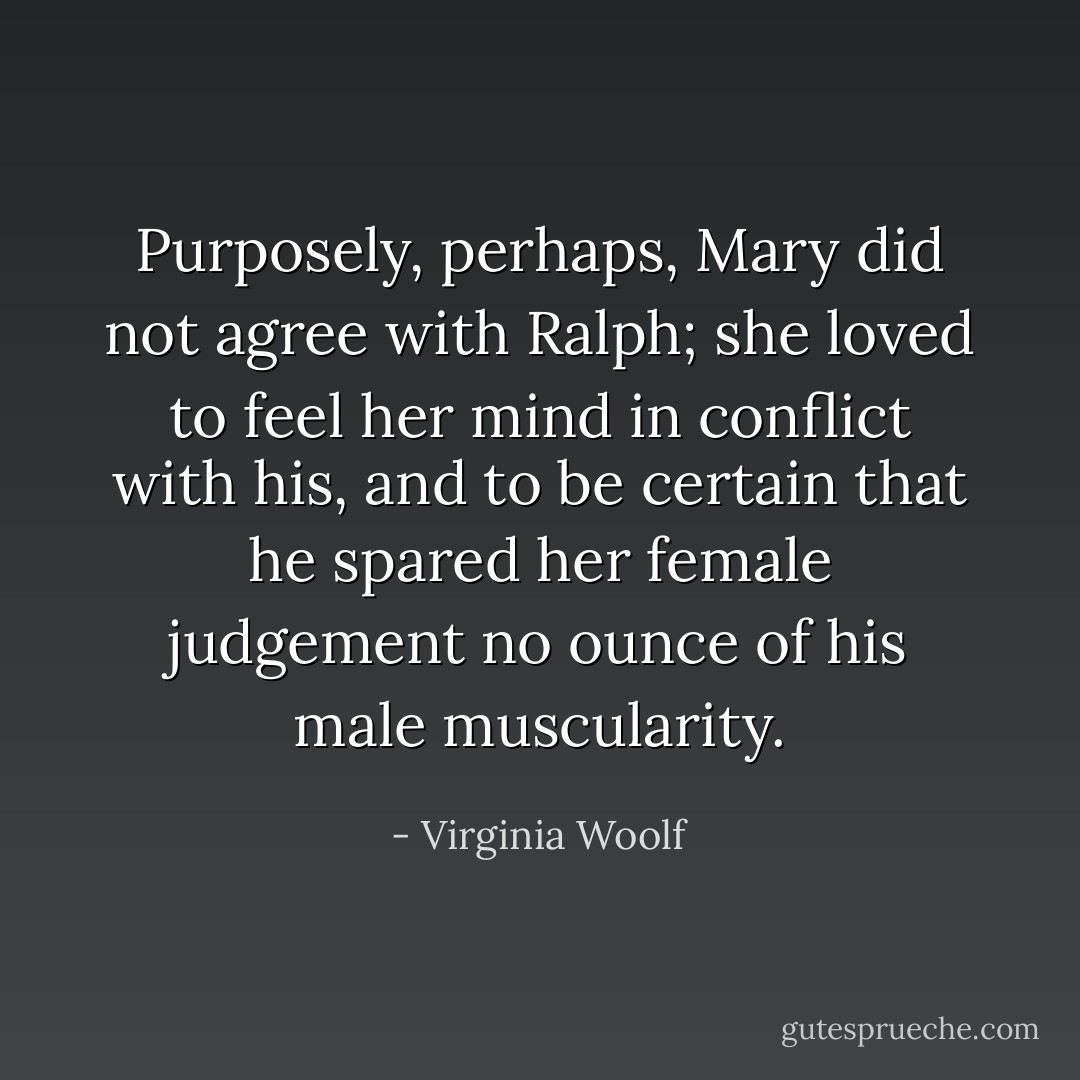 Purposely, perhaps, Mary did not agree with Ralph; she loved to feel her mind in conflict with his, and to be certain that he spared her female judgement no ounce of his male muscularity. - Virginia Woolf