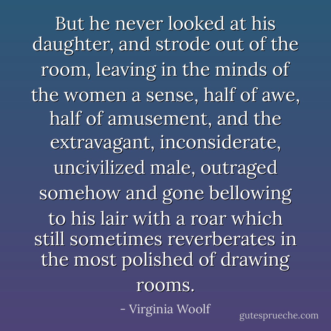But he never looked at his daughter, and strode out of the room, leaving in the minds of the women a sense, half of awe, half of amusement, and the extravagant, inconsiderate, uncivilized male, outraged somehow and gone bellowing to his lair with a roar which still sometimes reverberates in the most polished of drawing rooms. - Virginia Woolf