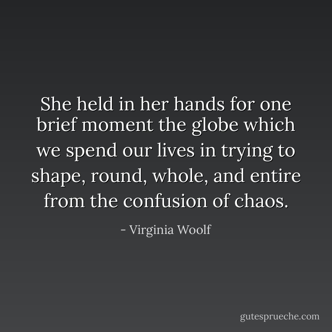 She held in her hands for one brief moment the globe which we spend our lives in trying to shape, round, whole, and entire from the confusion of chaos. - Virginia Woolf