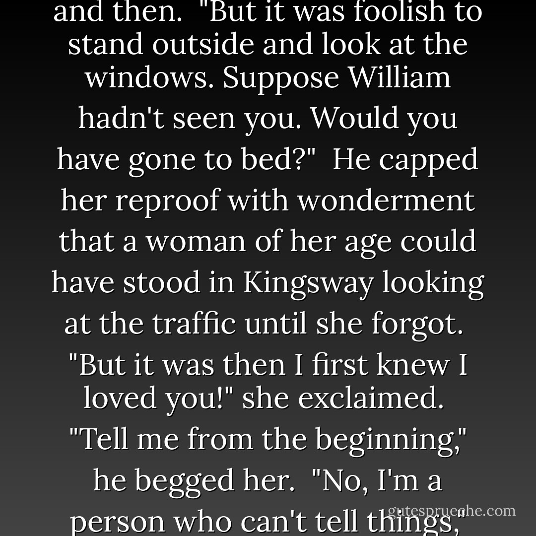 What are you thinking of, Katharine?" he asked suspiciously, noticing her tone of dreaminess and the inapt words.<br /><br />"I was thinking of you--yes, I swear it. Always of you, but you take such strange shapes in my mind. You've destroyed my loneliness. Am I to tell you how I see you? No, tell me--tell me from the beginning."<br /><br />Beginning with spasmodic words, he went on to speak more and more fluently, more and more passionately, feeling her leaning towards him, listening with wonder like a child, with gratitude like a woman. She interrupted him gravely now and then.<br /><br />"But it was foolish to stand outside and look at the windows. Suppose William hadn't seen you. Would you have gone to bed?"<br /><br />He capped her reproof with wonderment that a woman of her age could have stood in Kingsway looking at the traffic until she forgot.<br /><br />"But it was then I first knew I loved you!" she exclaimed.<br /><br />"Tell me from the beginning," he begged her.<br /><br />"No, I'm a person who can't tell things," she pleaded. "I shall say something ridiculous--something about flames--fires. No, I can't tell you."<br /><br />But he persuaded her into a broken statement, beautiful to him, charged with extreme excitement as she spoke of the dark red fire, and the smoke twined round it, making him feel that he had stepped over the threshold into the faintly lit vastness of another mind, stirring with shapes, so large, so dim, unveiling themselves only in flashes, and moving away again into the darkness, engulfed by it. - Virginia Woolf