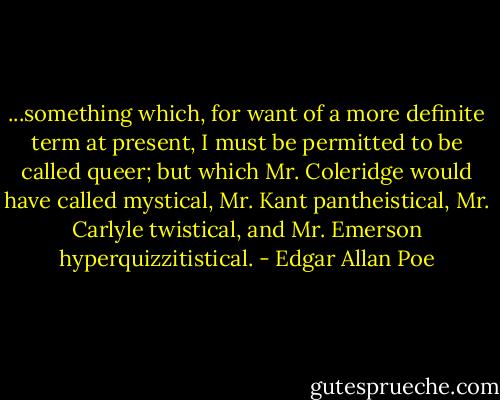 ...something which, for want of a more definite term at present, I must be permitted to be called queer; but which Mr. Coleridge would have called mystical, Mr. Kant pantheistical, Mr. Carlyle twistical, and Mr. Emerson hyperquizzitistical. - Edgar Allan Poe
