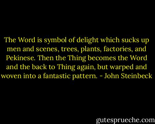 The Word is symbol of delight which sucks up men and scenes, trees, plants, factories, and Pekinese. Then the Thing becomes the Word and the back to Thing again, but warped and woven into a fantastic pattern. - John Steinbeck