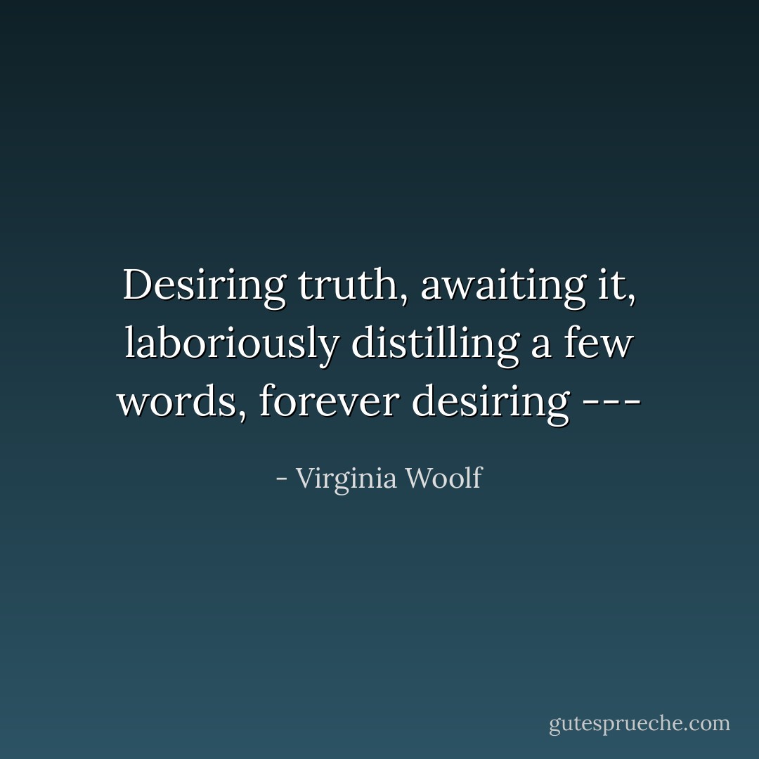 Desiring truth, awaiting it, laboriously distilling a few words, forever desiring --- - Virginia Woolf